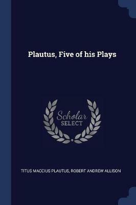 Plautus, Five of His Plays - Titus Maccius Plautus,Robert Andrew Allison - cover