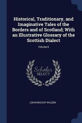 Historical, Traditionary, and Imaginative Tales of the Borders and of Scotland; With an Illustrative Glossary of the Scottish Dialect; Volume 6 - John MacKay Wilson - cover