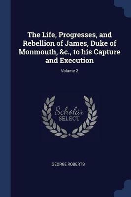 The Life, Progresses, and Rebellion of James, Duke of Monmouth, &c., to His Capture and Execution; Volume 2 - George Roberts - cover