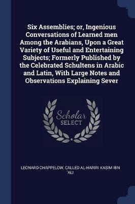 Six Assemblies; Or, Ingenious Conversations of Learned Men Among the Arabians, Upon a Great Variety of Useful and Entertaining Subjects; Formerly Published by the Celebrated Schultens in Arabic and Latin, with Large Notes and Observations Explaining Sever - Leonard Chappelow,Called Al-Hariri Kasim Ibn 'Ali - cover