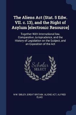 The Aliens ACT (Stat. 5 Edw. VII. C. 13), and the Right of Asylum [electronic Resource]: Together with International Law, Comparative Jurisprudence, and the History of Legislation on the Subject, and an Exposition of the ACT - N W Sibley,Great Britain Aliens Act,Alfred Elias - cover