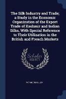 The Silk Industry and Trade; A Study in the Economic Organization of the Export Trade of Kashmir and Indian Silks, with Special Reference to Their Utilization in the British and French Markets