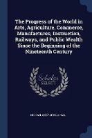 The Progress of the World in Arts, Agriculture, Commerce, Manufactures, Instruction, Railways, and Public Wealth Since the Beginning of the Nineteenth Century - Michael George Mulhall - cover