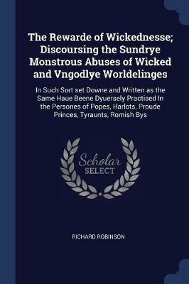 The Rewarde of Wickednesse; Discoursing the Sundrye Monstrous Abuses of Wicked and Vngodlye Worldelinges: In Such Sort Set Downe and Written as the Same Haue Beene Dyuersely Practised in the Persones of Popes, Harlots, Proude Princes, Tyraunts, Romish Bys - Richard Robinson - cover