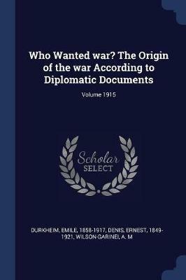 Who Wanted War? the Origin of the War According to Diplomatic Documents; Volume 1915 - Emile Durkheim,Ernest Denis,Wilson-Garinei A M - cover