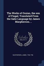 The Works of Ossian, the Son of Fingal, Translated from the Galic Language by James Macpherson. ..