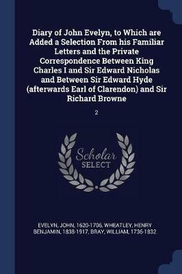 Diary of John Evelyn, to Which Are Added a Selection from His Familiar Letters and the Private Correspondence Between King Charles I and Sir Edward Nicholas and Between Sir Edward Hyde (Afterwards Earl of Clarendon) and Sir Richard Browne: 2 - John Evelyn,Henry Benjamin Wheatley,William Bray - cover
