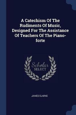 A Catechism of the Rudiments of Music, Designed for the Assistance of Teachers of the Piano-Forte - James Clarke - cover