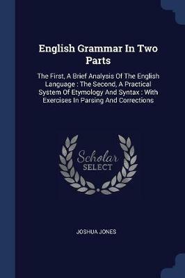 English Grammar in Two Parts: The First, a Brief Analysis of the English Language: The Second, a Practical System of Etymology and Syntax: With Exercises in Parsing and Corrections - Joshua Jones - cover