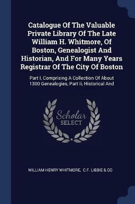 Catalogue of the Valuable Private Library of the Late William H. Whitmore, of Boston, Genealogist and Historian, and for Many Years Registrar of the City of Boston: Part I, Comprising a Collection of about 1300 Genealogies, Part II, Historical and - William Henry Whitmore - cover