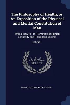The Philosophy of Health, Or, an Exposition of the Physical and Mental Constitution of Man: With a View to the Promotion of Human Longevity and Happiness Volume; Volume 1 - Southwood Smith - cover