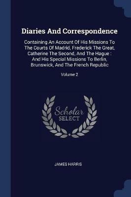 Diaries and Correspondence: Containing an Account of His Missions to the Courts of Madrid, Frederick the Great, Catherine the Second, and the Hague: And His Special Missions to Berlin, Brunswick, and the French Republic; Volume 2 - James Harris - cover