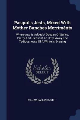 Pasquil's Jests, Mixed with Mother Bunches Merrim nts: Whereunto Is Added a Doozen of Gulles, Pretty and Pleasant to Drive Away the Tediousnesse of a Winter's Evening - William Carew Hazlitt - cover