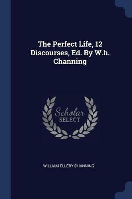 The Perfect Life, 12 Discourses, Ed. by W.H. Channing - William Ellery Channing - cover