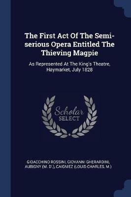 The First Act of the Semi-Serious Opera Entitled the Thieving Magpie: As Represented at the King's Theatre, Haymarket, July 1828 - Gioacchino Rossini,Giovanni Gherardini - cover