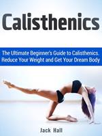 Calisthenics: The Ultimate Beginner's Guide to Calisthenics. Reduce Your Weight and Get Your Dream Body