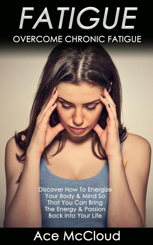 Fatigue: Overcome Chronic Fatigue: Discover How To Energize Your Body & Mind So That You Can Bring The Energy & Passion Back Into Your Life