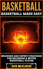 Basketball: Basketball Made Easy: Beginner and Expert Strategies For Becoming A Better Basketball Player