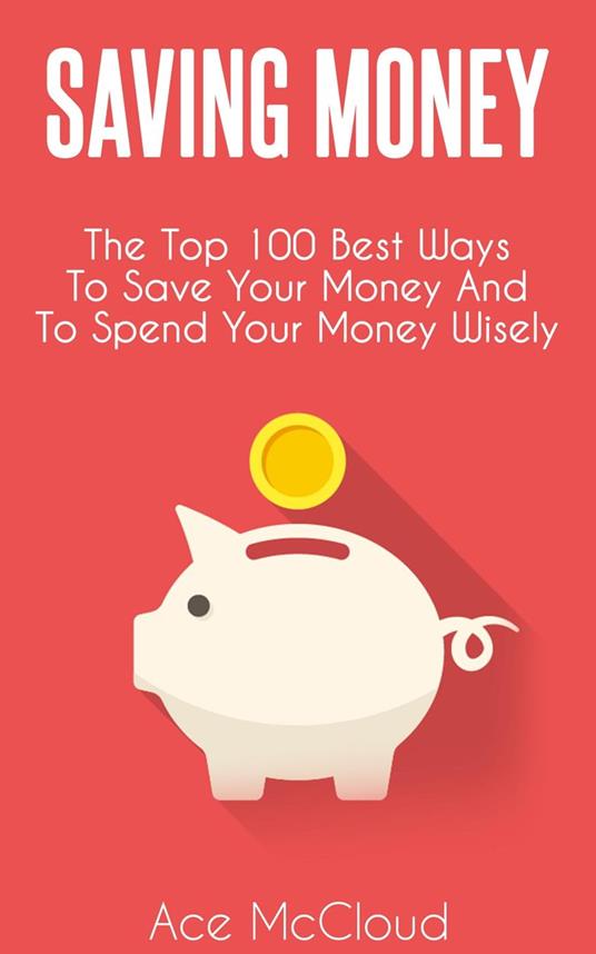 Saving Money: The Top 100 Best Ways To Save Your Money And To Spend Your Money Wisely