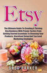 Etsy: The Ultimate Guide To Creating A Thriving Etsy Business With Proven Tactics From Getting Started Essentials To Choosing Your Products, Storefront Setup And Top Level Marketing Strategies