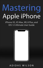 Mastering Apple iPhone - iPhone XS, XS Max, XR, 8 Plus, and IOS 12 Ultimate User Guide