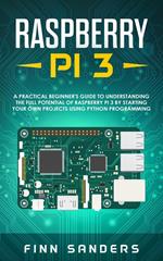 Raspberry Pi 3: A Practical Beginner's Guide To Understanding The Full Potential Of Raspberry Pi 3 By Starting Your Own Projects Using Python Programming