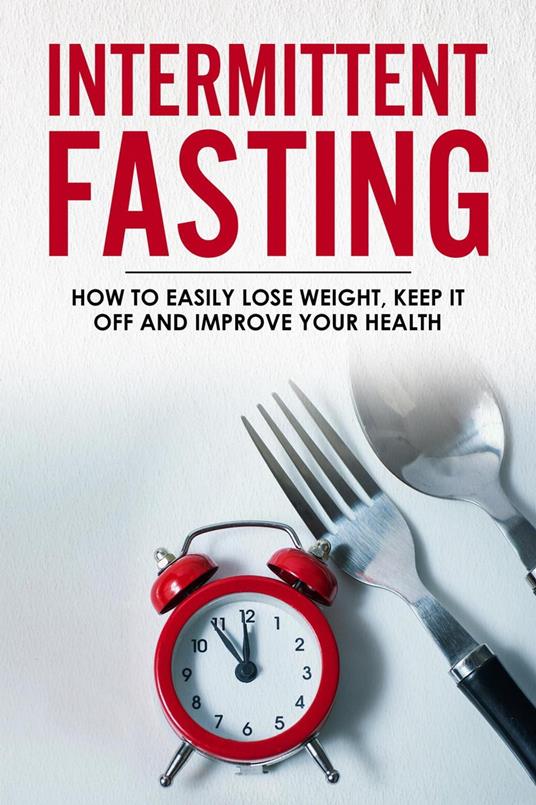 Intermittent Fasting - How To Easily Lose Weight, Keep It Off And Improve Your Health