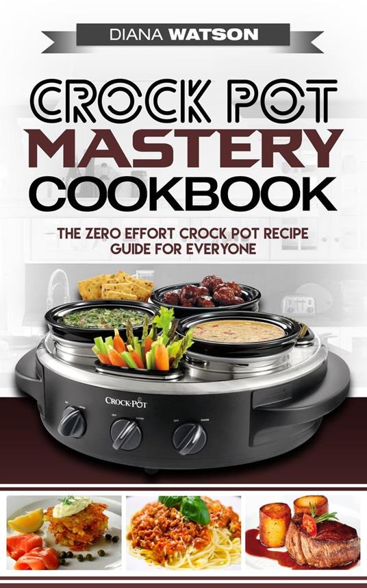 Crock Pot Mastery Cookbook: The Zero Effort Crock Pot Recipe Guide For Everyone