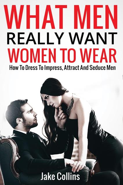 What Men Really Want Women To Wear - How To Dress To Impress, Attract And Seduce Men