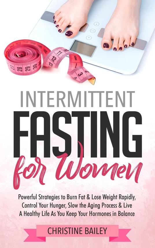 Intermittent Fasting For Women: Powerful Strategies To Burn Fat & Lose Weight Rapidly, Control Hunger, Slow The Aging Process, & Live A Healthy Life As You Keep Your Hormones In Balance