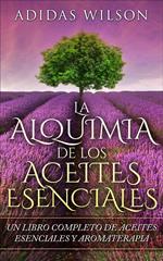 LA Alquimia De Los Aceites Esenciales: Un Libro Completo De Aceites Esennciales Y Aromaterapia