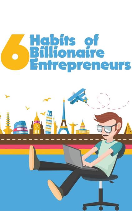 6 Habits of Billionaire Entrepreneurs: Ultimate Self-Development ToolKit For Bloggers