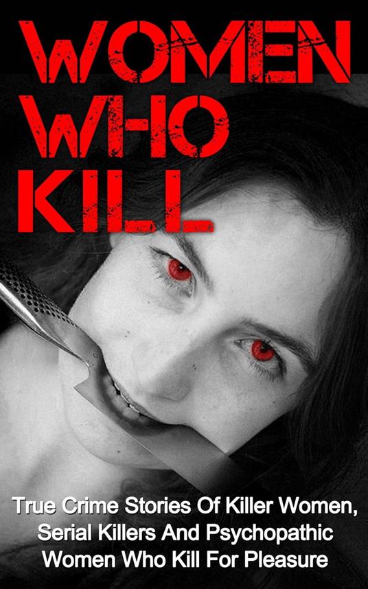 Women Who Kill: True Crime Stories of Killer Women, Serial Killers and Psychopathic Women Who Kill for Pleasure