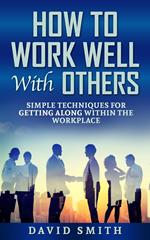 How to Work Well With Others: Simple Techniques for Getting Along Within The Workplace