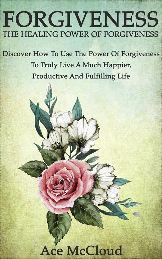 Forgiveness: The Healing Power Of Forgiveness: Discover How To Use The Power Of Forgiveness To Truly Live A Much Happier, Productive And Fulfilling Life