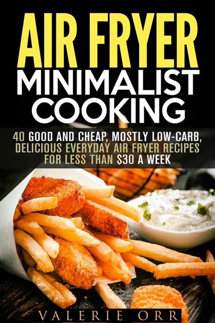 Air Fryer Minimalist Cooking: 40 Good and Cheap, Mostly Low-Carb, Delicious Everyday Air Fryer Recipes for Less than $30 a Week