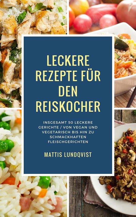 Leckere Rezepte für den Reiskocher - Insgesamt 50 leckere Gerichte / Von vegan und vegetarisch bis hin zu schmackhaften Fleischgerichten