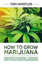 How to Grow Marijuana : From Seed to Harvest - Complete Step by Step Guide for Beginners