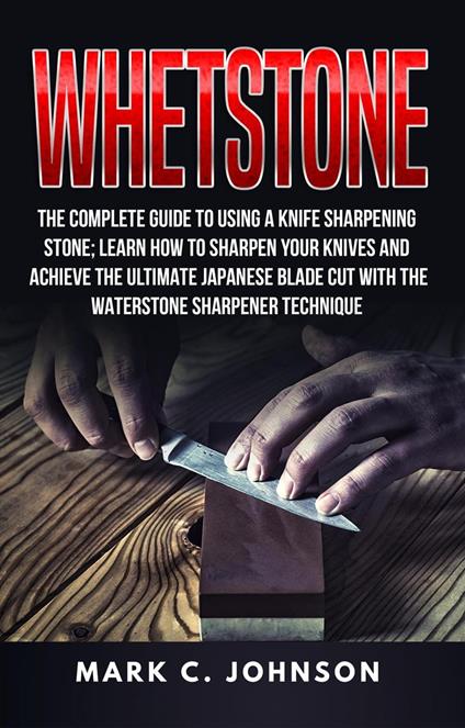 Whetstone: The Complete Guide To Using A Knife Sharpening Stone; Learn How To Sharpen Your Knives And Achieve The Ultimate Japanese Blade Cut With The Waterstone Sharpener Technique