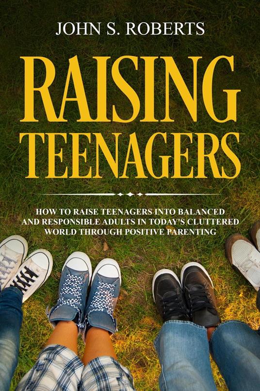 Raising Teenagers: How to Raise Teenagers into Balanced and Responsible Adults in Today’s Cluttered World through Positive Parenting