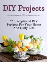 Diy Projects: 25 Exceptional Diy Projects For Your Home And Daily Life