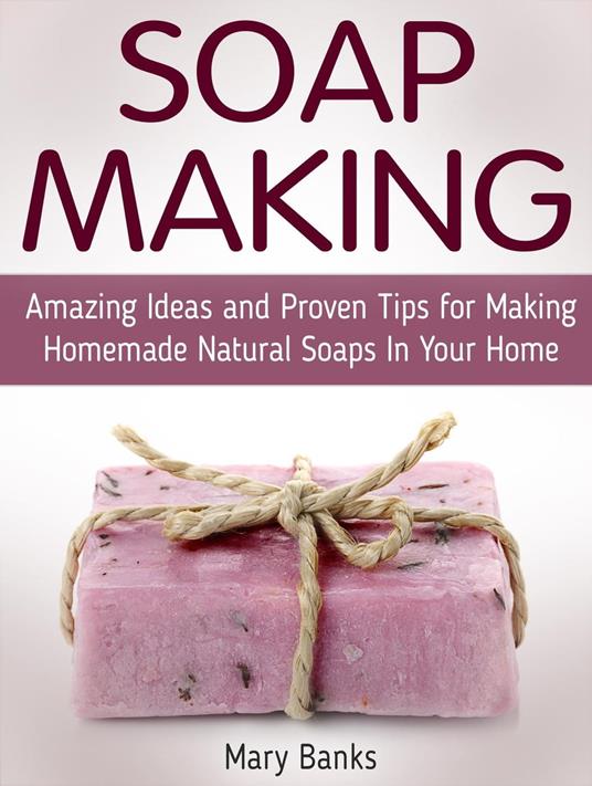 Soap Making: Amazing Ideas and Proven Tips for Making Homemade Natural Soaps In Your Home