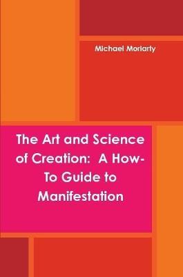 The Art and Science of Creation: A How-To Guide to Manifestation - Michael Moriarty - cover