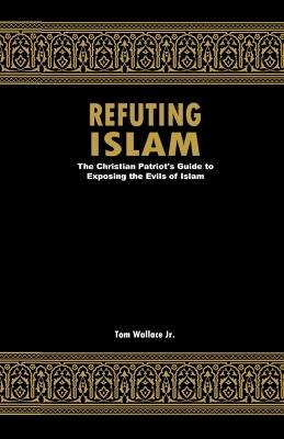 Refuting Islam: The Christian Patriots Guide To Exposing The Evils Of Islam - Tom Wallace - cover