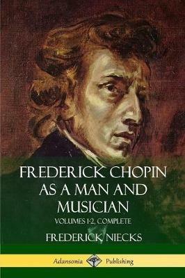 Frederick Chopin as a Man and Musician: Volumes 1-2, Complete (With illustrations and musical staves) - Frederick Niecks - cover