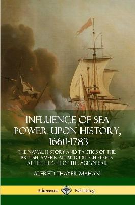 Influence of Sea Power Upon History, 1660-1783: The Naval History and Tactics of the British, American and Dutch Fleets at the Height of the Age of Sail - Alfred Thayer Mahan - cover