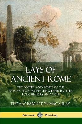 Lays of Ancient Rome: The Poetry and Songs of the Roman Peoples, Depicting Their Battles, Folk History and Gods - Thomas Babington Macaulay - cover