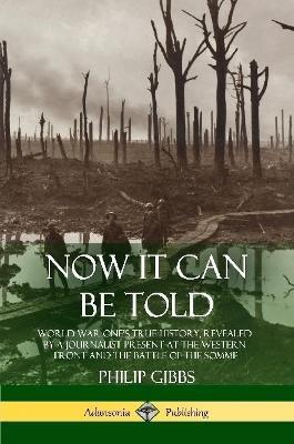 Now It Can Be Told: World War One's True History, Revealed by a Journalist Present at the Western Front and the Battle of the Somme - Philip Gibbs - cover