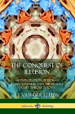 The Conquest of Illusion: An Exploration of Human Consciousness and the Reality of Life Through Yoga - J J Van Der Leeuw - cover