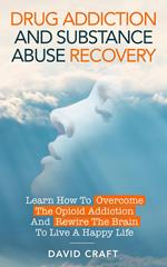 Drug Addiction and Substance Abuse Recovery: Learn How to Overcome the Opioid Addiction and Rewire the Brain to Live a Happy Life